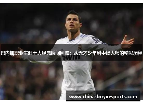 巴内加职业生涯十大经典瞬间回顾：从天才少年到中场大师的精彩历程