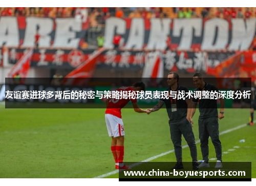 友谊赛进球多背后的秘密与策略揭秘球员表现与战术调整的深度分析