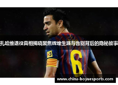 扎哈维退役真相揭晓聚焦辉煌生涯与告别背后的隐秘故事