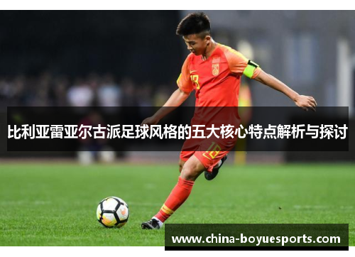 比利亚雷亚尔古派足球风格的五大核心特点解析与探讨