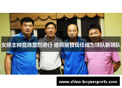 女排主帅竞选激烈进行 谁将接替现任成为球队新领队