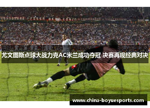 尤文图斯点球大战力克AC米兰成功夺冠 决赛再现经典对决