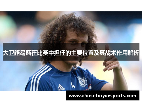 大卫路易斯在比赛中担任的主要位置及其战术作用解析