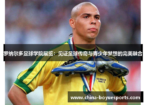 罗纳尔多足球学院展览:见证足球传奇与青少年梦想的完美融合 罗纳尔多足球学院展览:见证足球传奇与青少年梦想的完美融合