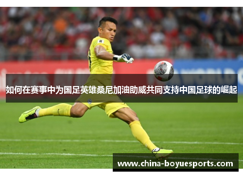 如何在赛事中为国足英雄桑尼加油助威共同支持中国足球的崛起