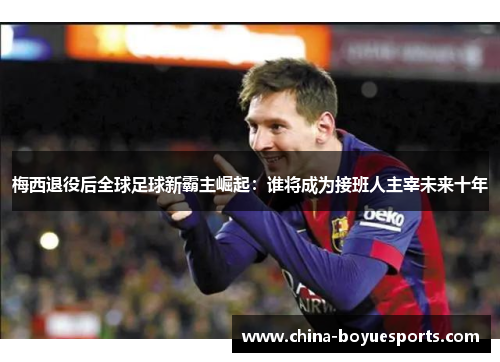 梅西退役后全球足球新霸主崛起:谁将成为接班人主宰未来十年 梅西退役后全球足球新霸主崛起:谁将成为接班人主宰未来十年
