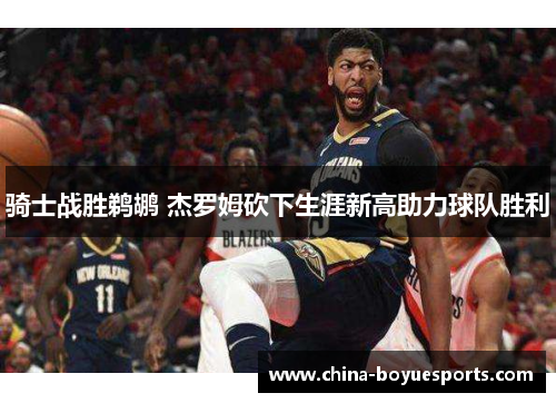 骑士战胜鹈鹕 杰罗姆砍下生涯新高助力球队胜利 骑士战胜鹈鹕 杰罗姆砍下生涯新高助力球队胜利